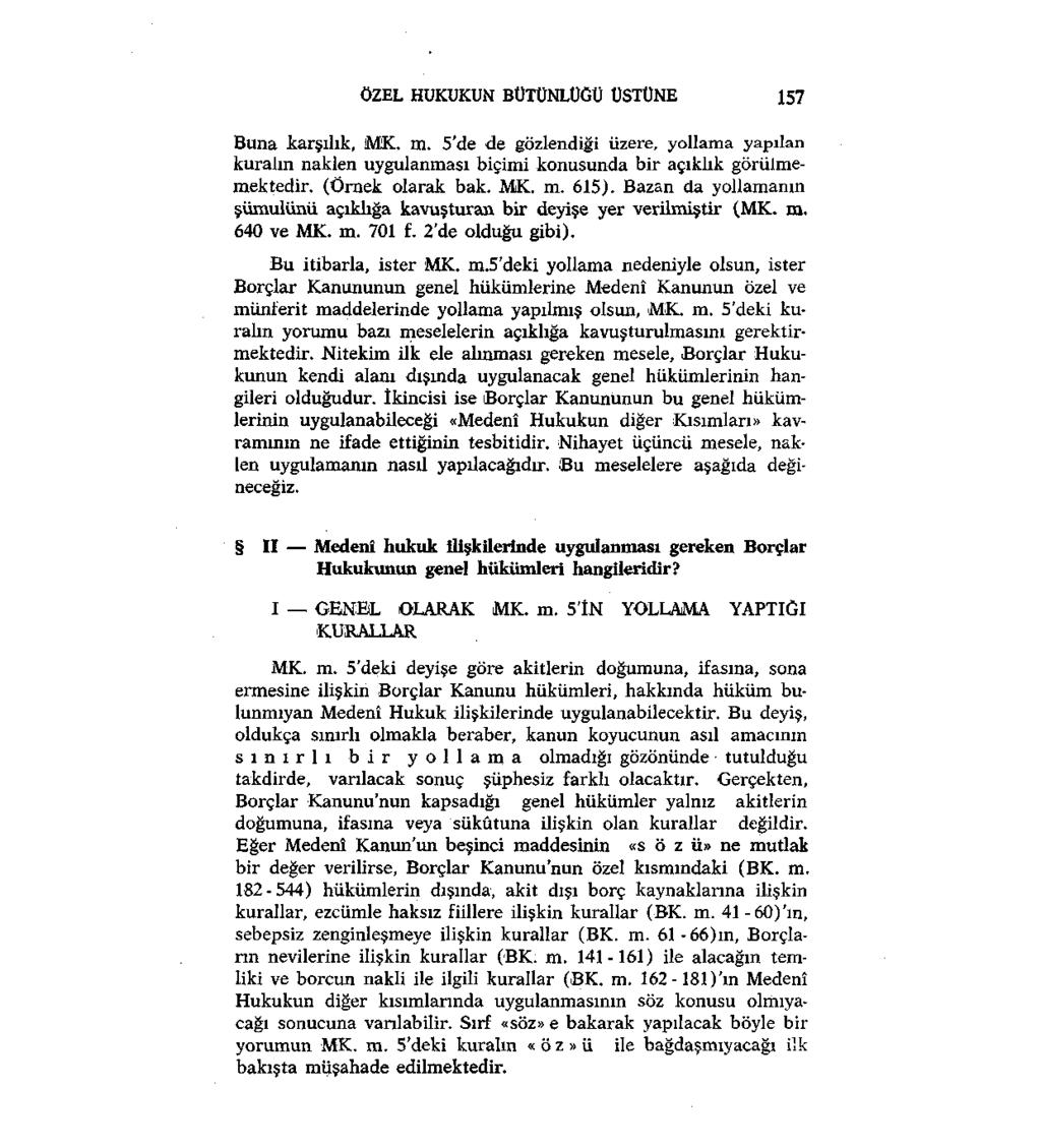 ÖZEL HUKUKUN BÜTÜNLÜĞÜ ÜSTÜNE 157 Buna karşılık, MK. m. 5'de de gözlendiği üzere, yollama yapılan kuralın naklen uygulanması biçimi konusunda bir açıklık görülmemektedir. (Örnek olarak bak. MK. m. 615).