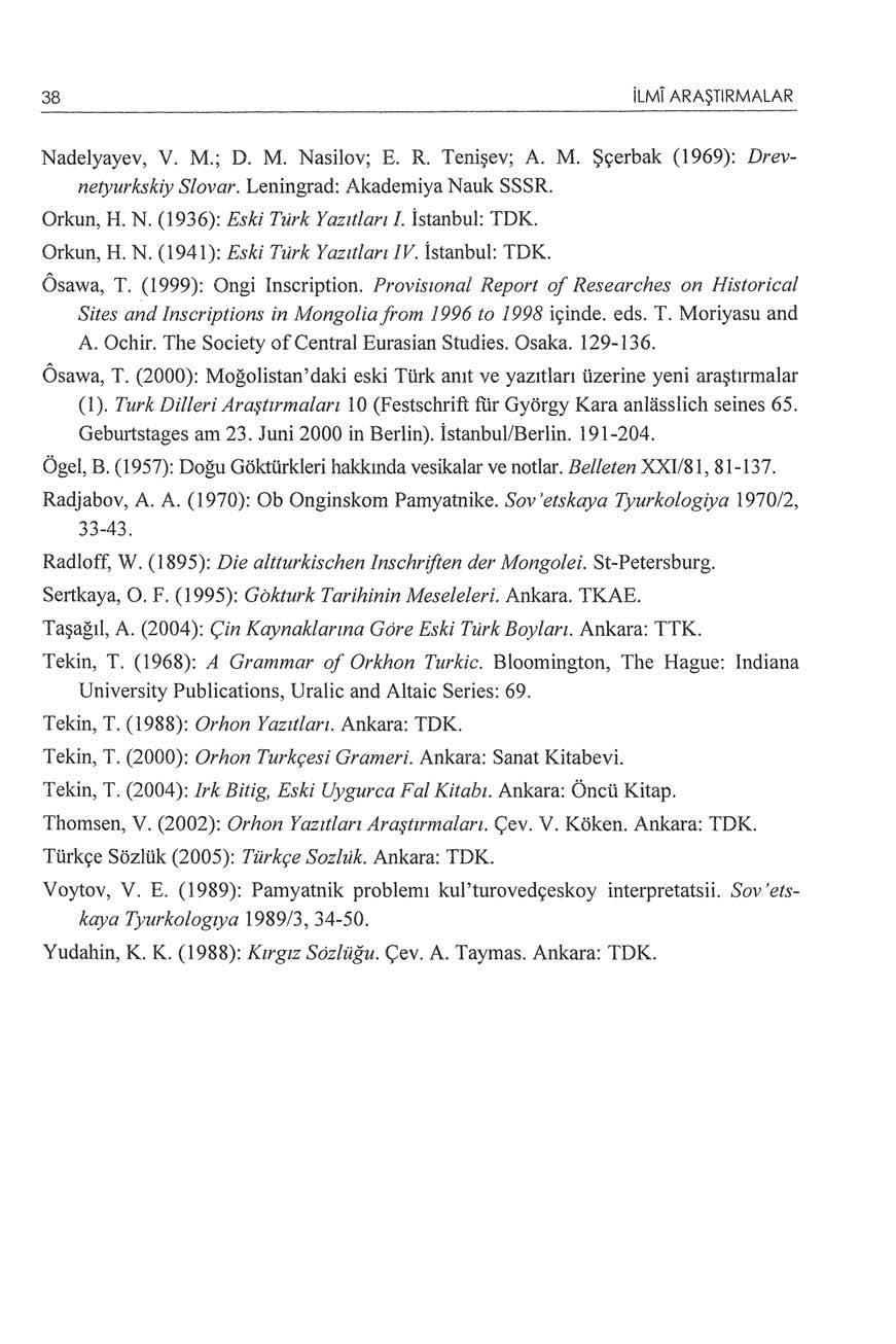 38 ilmi ARAŞTIRMALAR Nadelyayev, V. M.; D. M. Nasilov; E. R. Tenişev; A. M. Şçerbak (1969): Drevnetyurkskiy Slovar. Leningrad: Akademiya Nauk SSSR. Orkun, H. N. (1936): Eski Türk Yazılları!