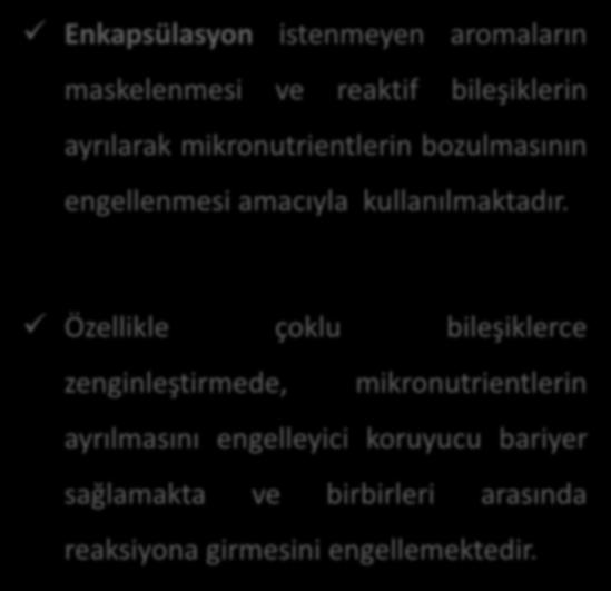 Enkapsülasyon istenmeyen aromaların maskelenmesi ve reaktif bileşiklerin ayrılarak mikronutrientlerin bozulmasının engellenmesi amacıyla kullanılmaktadır.