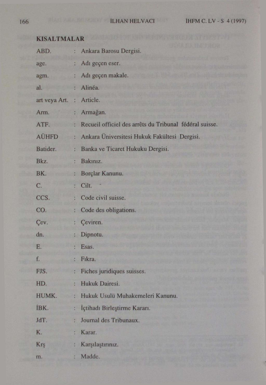 166 İLHAN HELVACI İHFMC.LV-S 4(1997) KISALTMALAR ABD. : Ankara Barosu Dergisi. age. : Adı geçen eser. agm. : Adı geçen makale. : Alinéa. art veya Art. : Article. _ Arm. : Armağan. ATF.