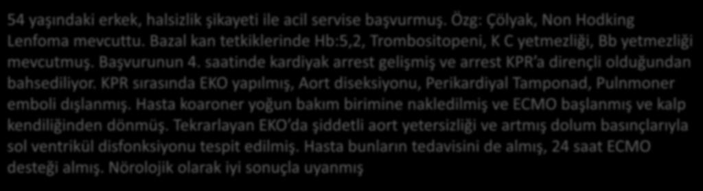 saatinde kardiyak arrest gelişmiş ve arrest KPR a dirençli olduğundan bahsediliyor. KPR sırasında EKO yapılmış, Aort diseksiyonu, Perikardiyal Tamponad, Pulnmoner emboli dışlanmış.