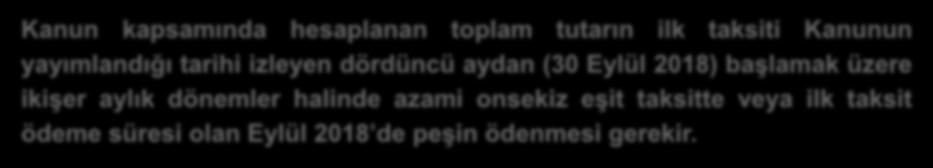 Kanun kapsamında hesaplanan toplam tutarın ilk taksiti Kanunun yayımlandığı tarihi izleyen dördüncü aydan (30 Eylül 2018) başlamak üzere ikişer aylık dönemler halinde azami onsekiz eşit taksitte veya