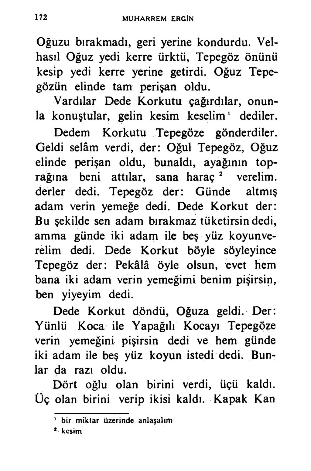 172 MUHARREM ERCİN Oğuzu bırakmadı, geri yerine kondurdu. Velhasıl Oğuz yedi kerre ürktü, Tepegöz önünü kesip yedi kerre yerine getirdi. Oğuz Tepegözün elinde tam perişan oldu.