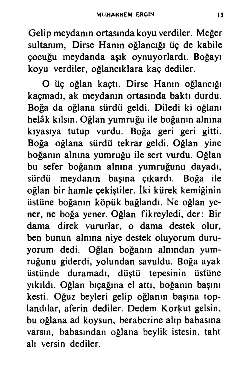 MUHARREM ERGİN 13 Gelip meydanın ortasında koyu verdiler. Meğer sultanım, Dirse Hanın oğlancığı üç de kabile çocuğu meydanda aşık oynuyorlardı. Boğayı koyu verdiler, oğlancıklara kaç dediler.