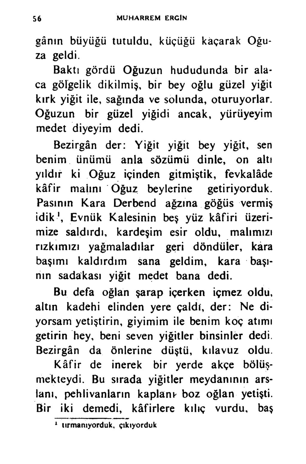 56 M UHARREM ERCİN gânın büyüğü tutuldu, küçüğü kaçarak Oğuza geldi. Baktı gördü Oğuzun hududunda bir alaca gölgelik dikilmiş, bir bey oğlu güzel yiğit kırk yiğit ile, sağında ve solunda, oturuyorlar.