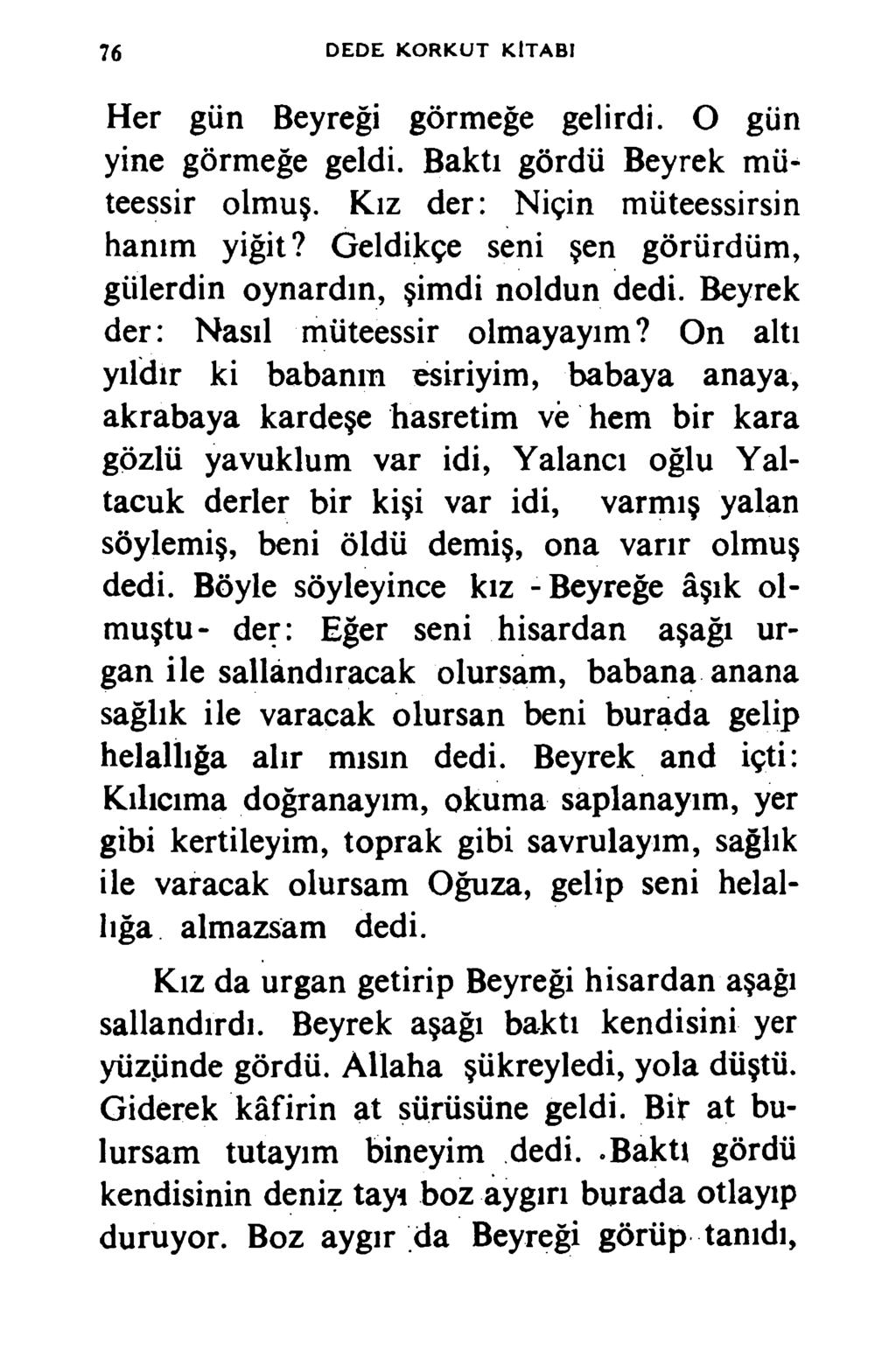 76 D ED E K O R K U T K İTA B I Her gün Beyreği görmeğe gelirdi. O gün yine görmeğe geldi. Baktı gördü Beyrek müteessir olmuş. Kız der: Niçin müteessirsin hanım yiğit?