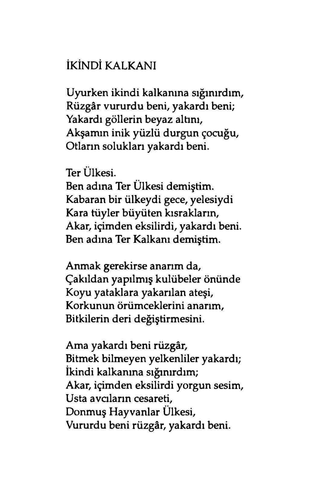 İKİNDİ KALKANI Uyurken ikindi kalkanına sığınırdım, Rüzgâr vururdu beni, yakardı beni; Yakardı göllerin beyaz altını, Akşamın inik yüzlü durgun çocuğu, Otların solukları yakardı beni. Ter Ülkesi.