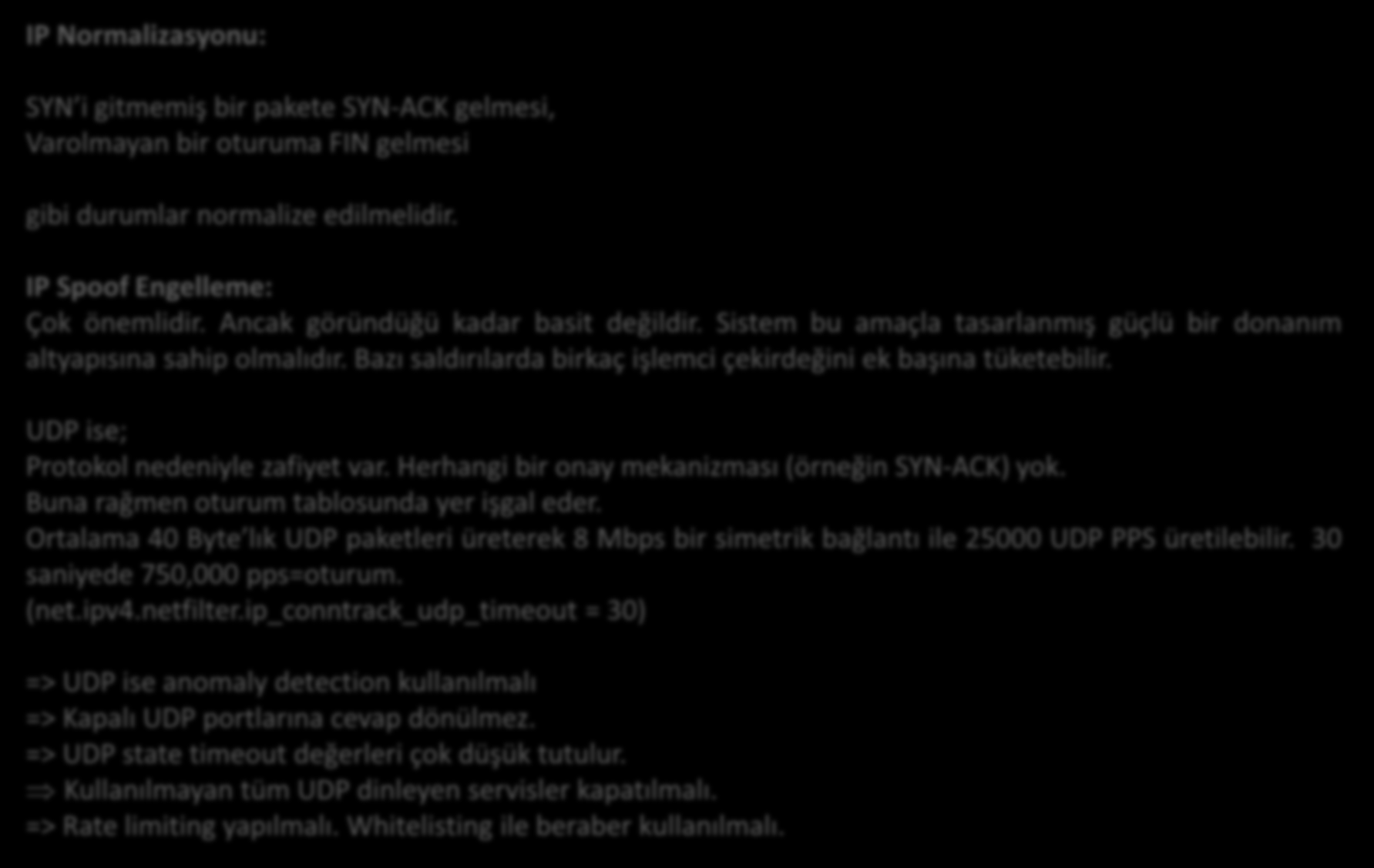 Yöntemler IP Normalizasyonu: SYN i gitmemiş bir pakete SYN-ACK gelmesi, Varolmayan bir oturuma FIN gelmesi gibi durumlar normalize edilmelidir. IP Spoof Engelleme: Çok önemlidir.