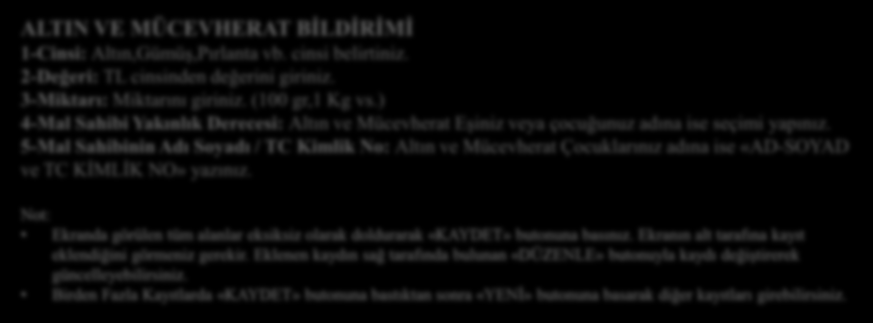 ALTIN VE MÜCEVHERAT BİLDİRİMİ ALTIN VE MÜCEVHERAT BİLDİRİMİ 1-Cinsi: Altın,Gümüş,Pırlanta vb. cinsi belirtiniz. 2-Değeri: TL cinsinden değerini giriniz. 3-Miktarı: Miktarını giriniz. (100 gr,1 Kg vs.