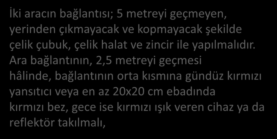 Araçların çekilip götürülmeleri sırasında aşağıdaki hususlara dikkat edilmelidir: İki aracın bağlantısı; 5 metreyi geçmeyen, yerinden çıkmayacak ve kopmayacak şekilde çelik çubuk, çelik halat ve