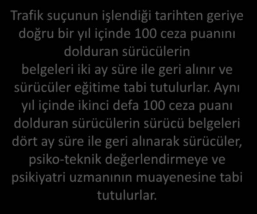 Trafik suçunun işlendiği tarihten geriye doğru bir yıl içinde 100 ceza puanını dolduran sürücülerin belgeleri iki ay süre ile geri alınır ve sürücüler eğitime tabi tutulurlar.