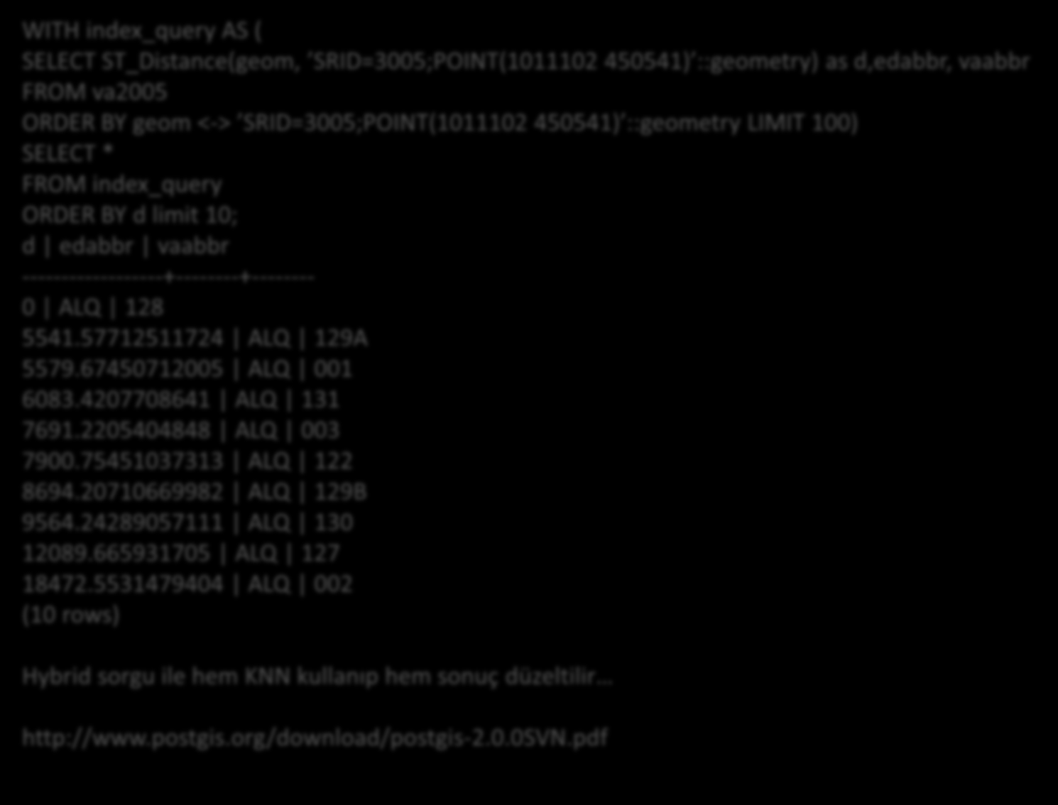 PostGIS SORGULARI WITH index_query AS ( SELECT ST_Distance(geom, SRID=3005;POINT(1011102 450541) ::geometry) as d,edabbr, vaabbr FROM va2005 ORDER BY geom <-> SRID=3005;POINT(1011102 450541)