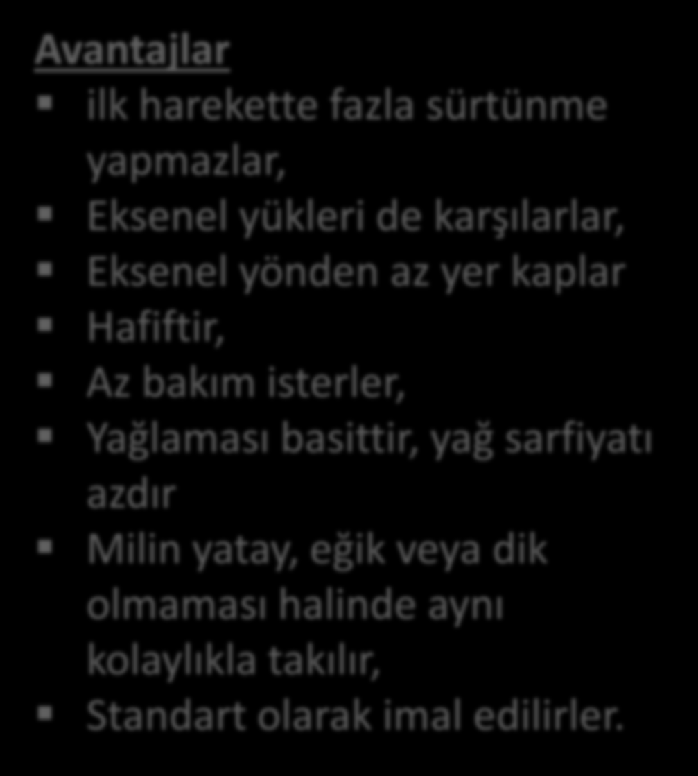 Avantajlar/Dezavantajlar Avantajlar ilk harekette fazla sürtünme yapmazlar, Eksenel yükleri de karşılarlar, Eksenel yönden az yer kaplar Hafiftir, Az bakım isterler, Yağlaması basittir, yağ sarfiyatı