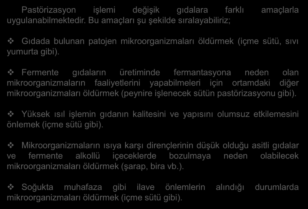 Pastörizasyon işlemi değişik gıdalara farklı amaçlarla uygulanabilmektedir. Bu amaçları şu şekilde sıralayabiliriz; Gıdada bulunan patojen mikroorganizmaları öldürmek (içme sütü, sıvı yumurta gibi).