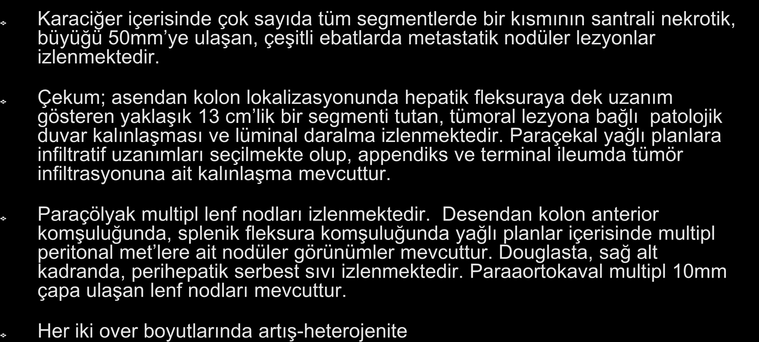 Abd BT (21/4/2010) : Karaciğer içerisinde çok sayıda tüm segmentlerde bir kısmının santrali nekrotik, büyüğü 50mm ye ulaşan, çeşitli ebatlarda metastatik nodüler lezyonlar izlenmektedir.