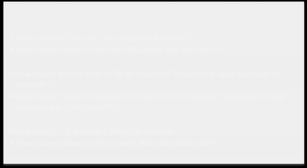 How much is this car? (Bu arada ne kadardır?) How much does it cost to fly to Istanbul? (İstanbul'a uçuş buradan ne kadardır?) How much is the ticket? (Bilet ne kadardır?