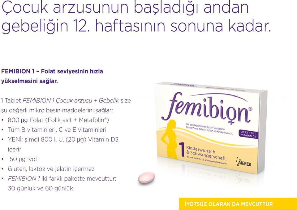 1 Tablet FEMIBION 1 Çocuk arzusu + Gebelik size şu değerli mikro besin maddelerini sağlar: 800 μg Folat (Folik asit +