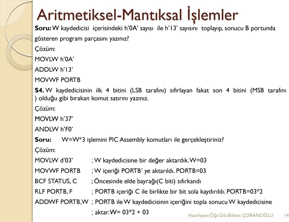 Çözüm: MOVLW h 37 ANDLW h F0 Soru: Çözüm: W=W*3 işlemini PIC Assembly komutları ile gerçekleştiriniz? MOVLW d 03 ; W kaydedicisine bir değer aktardık.