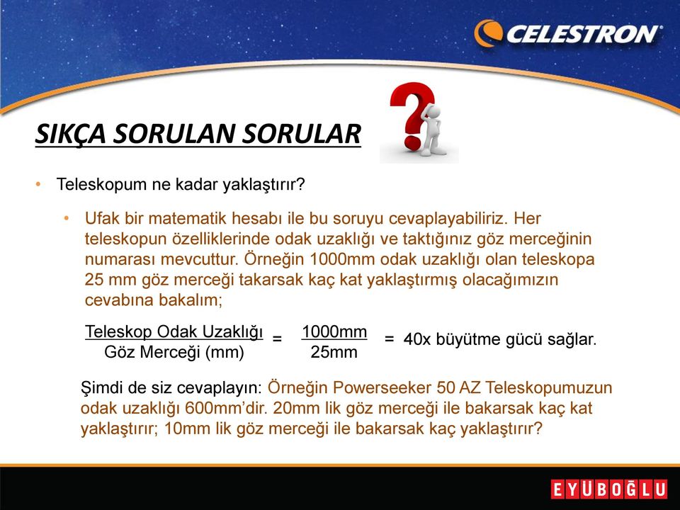 Örneğin 1000mm odak uzaklığı olan teleskopa 25 mm göz merceği takarsak kaç kat yaklaştırmış olacağımızın cevabına bakalım; Teleskop Odak Uzaklığı Göz