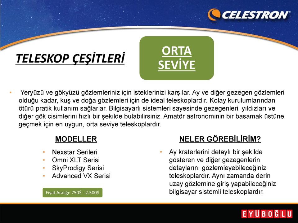 Amatör astronominin bir basamak üstüne geçmek için en uygun, orta seviye teleskoplardır. MODELLER Nexstar Serileri Omni XLT Serisi SkyProdigy Serisi Advanced VX Serisi Fiyat Aralığı: 750$ - 2.