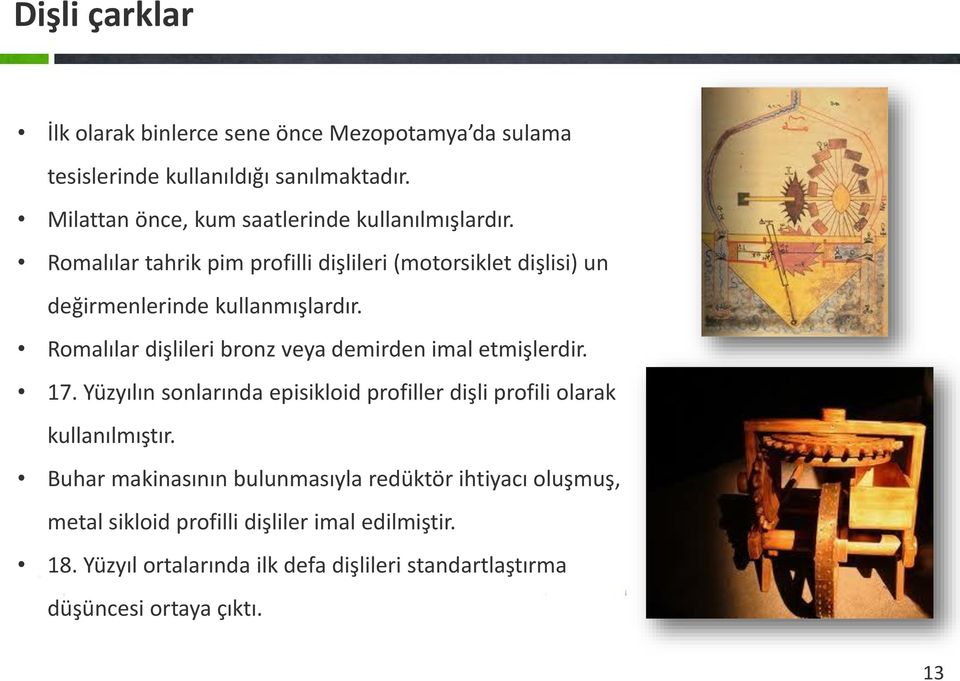 Romalılar dişlileri bronz veya demirden imal etmişlerdir. 17. Yüzyılın sonlarında episikloid profiller dişli profili olarak kullanılmıştır.