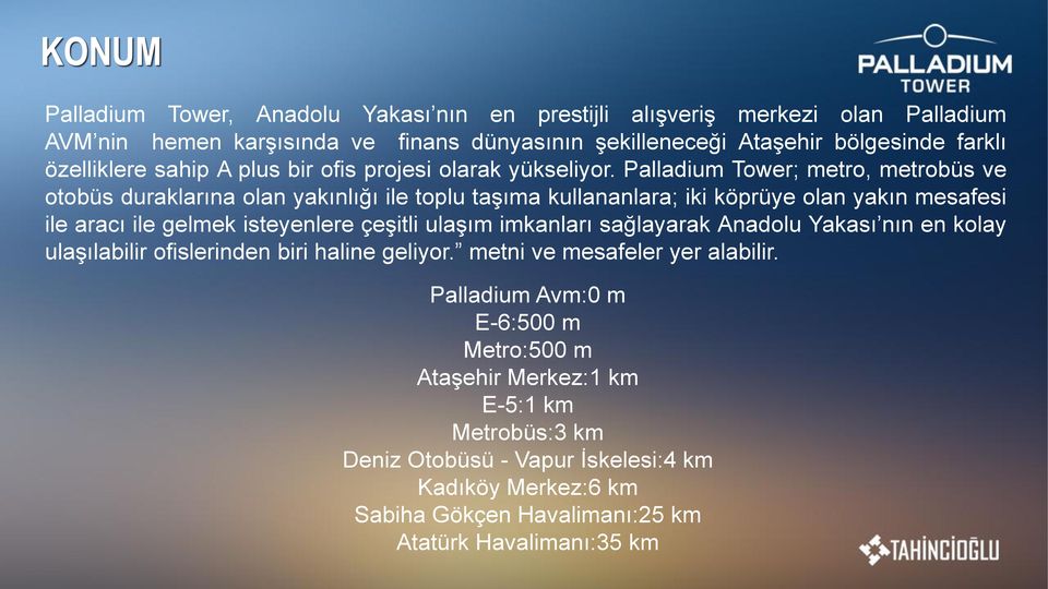 Palladium Tower; metro, metrobüs ve otobüs duraklarına olan yakınlıg ı ile toplu tas ıma kullananlara; iki köprüye olan yakın mesafesi ile aracı ile gelmek isteyenlere çes itli ulas ım