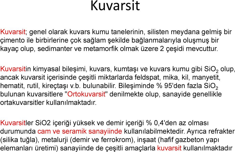 Kuvarsitin kimyasal bileşimi, kuvars, kumtaşı ve kuvars kumu gibi SiO 2 olup, ancak kuvarsit içerisinde çeşitli miktarlarda feldspat, mika, kil, manyetit, hematit, rutil, kireçtaşı v.b. bulunabilir.