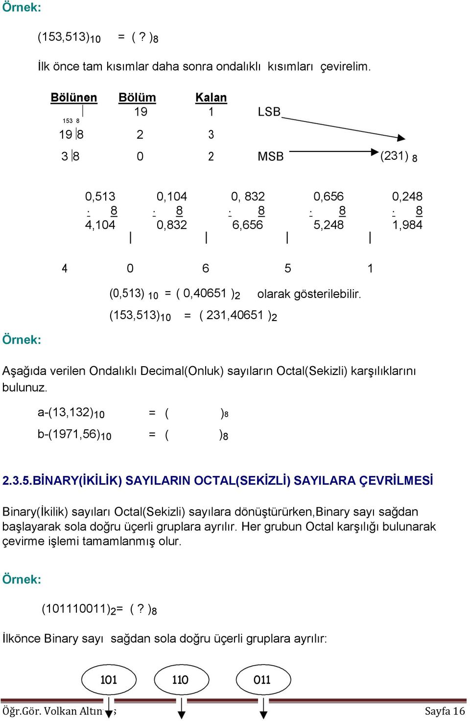 (153,513) 10 = ( 231,40651 ) 2 Aşağıda verilen Ondalıklı Decimal(Onluk) sayıların Octal(Sekizli) karşılıklarını bulunuz. a-(13,132) 10 = ( )8 b-(1971,56) 10 = ( ) 8 2.3.5.BİNARY(İKİLİK) SAYILARIN OCTAL(SEKİZLİ) SAYILARA ÇEVRİLMESİ Binary(İkilik) sayıları Octal(Sekizli) sayılara dönüştürürken,binary sayı sağdan başlayarak sola doğru üçerli gruplara ayrılır.