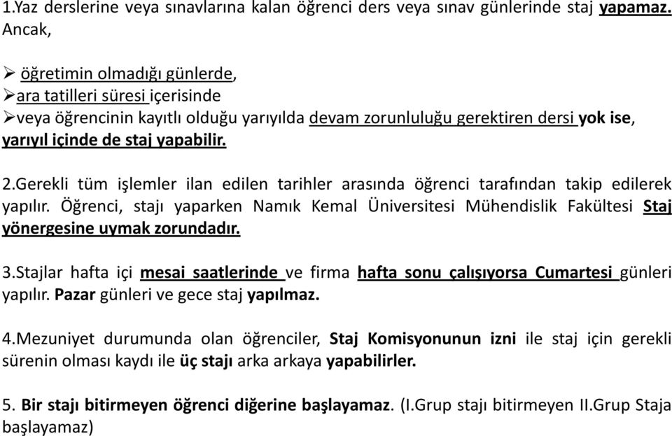 Gerekli tüm işlemler ilan edilen tarihler arasında öğrenci tarafından takip edilerek yapılır. Öğrenci, stajı yaparken Namık Kemal Üniversitesi Mühendislik Fakültesi Staj yönergesine uymak zorundadır.