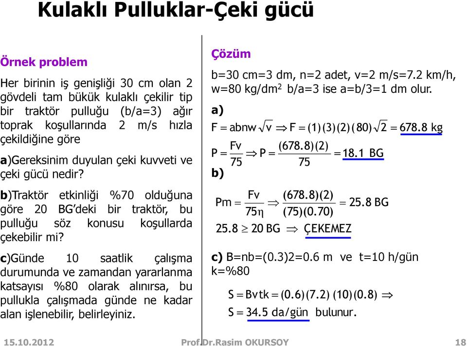 1 BG 2 678.8 kg b)traktör etkinliği %70 olduğuna göre 20 BG deki bir traktör, bu pulluğu söz konusu koşullarda çekebilir mi? Pm 25.8 Fv 75η 20 BG (678.8)(2) (75)(0.70) ÇEKEMEZ 25.