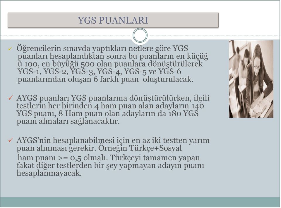 AYGS puanları YGS puanlarına dönüştürülürken, ilgili testlerin her birinden 4 ham puan alan adayların 140 YGS puanı, 8 Ham puan olan adayların da 180 YGS puanı