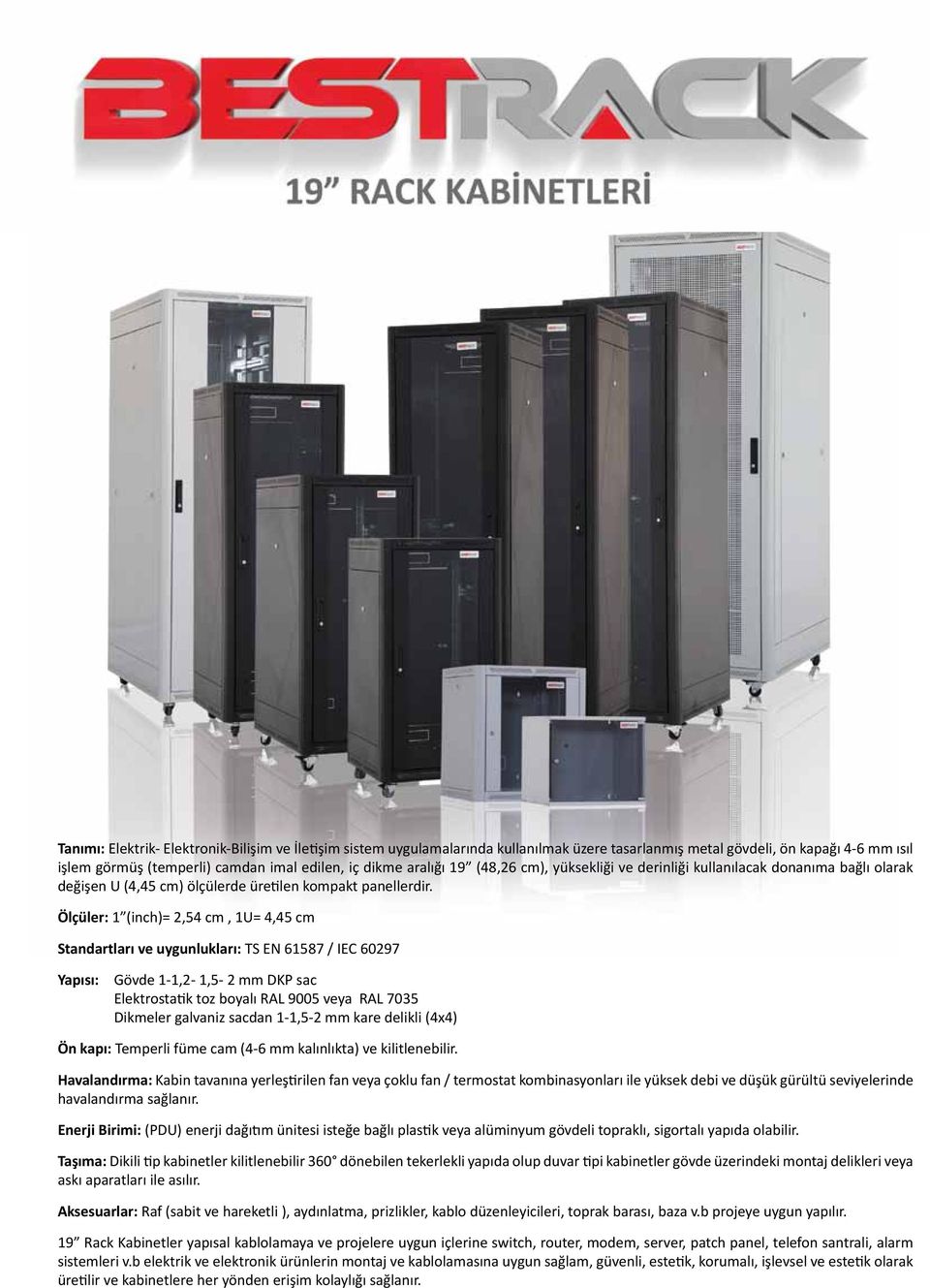 Ölçüler: 1 (inch)= 2,54 cm, 1U= 4,45 cm Standartları ve uygunlukları: TS EN 61587 / IEC 60297 Yapısı: Gövde 1-1,2-1,5-2 mm DKP sac Elektrostatik toz boyalı RAL 9005 veya RAL 7035 Dikmeler galvaniz