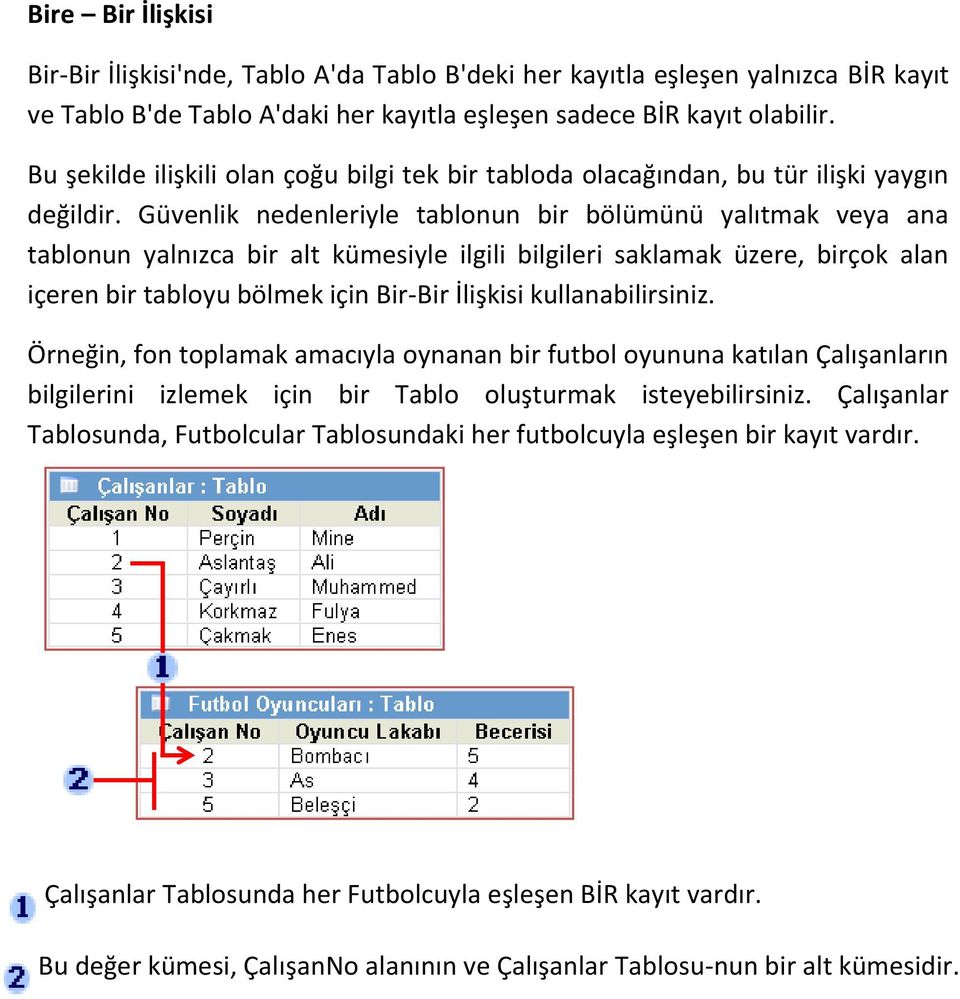 Güvenlik nedenleriyle tablonun bir bölümünü yalıtmak veya ana tablonun yalnızca bir alt kümesiyle ilgili bilgileri saklamak üzere, birçok alan içeren bir tabloyu bölmek için Bir-Bir İlişkisi