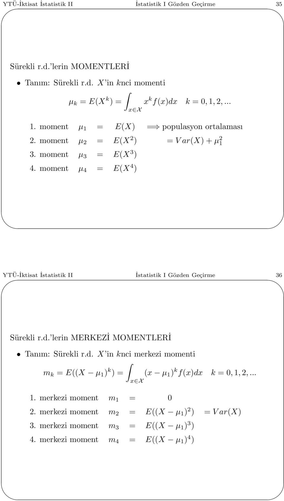 moment µ 4 = E(X 4 ) YTÜ-İktisat İstatistik II İstatistik I Gözden Geçirme 36 Sürekli r.d. lerin MERKEZİ MOMENTLERİ Tanım: Sürekli r.d. X in knci merkezi momenti m k = E((X µ ) k ) = (x µ ) k f(x)dx k =,,2,.