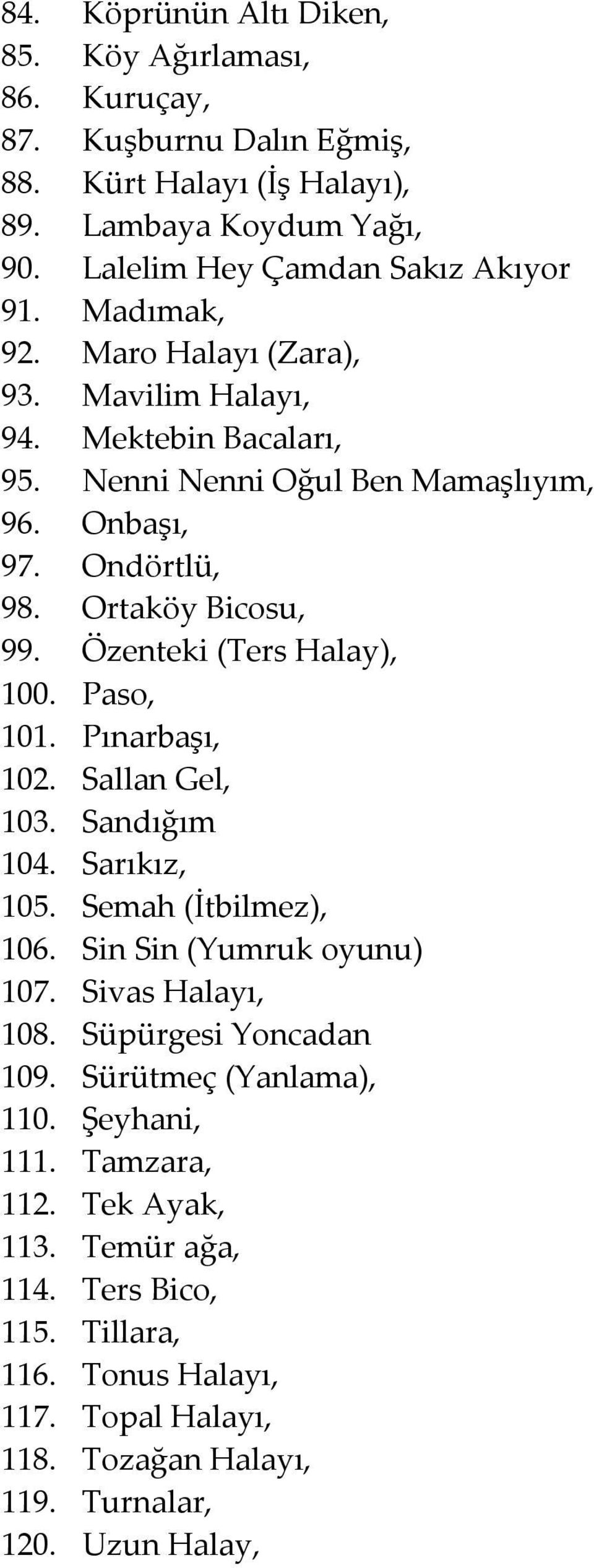 Özenteki (Ters Halay), 100. Paso, 101. Pınarbaşı, 102. Sallan Gel, 103. Sandığım 104. Sarıkız, 105. Semah (İtbilmez), 106. Sin Sin (Yumruk oyunu) 107. Sivas Halayı, 108.