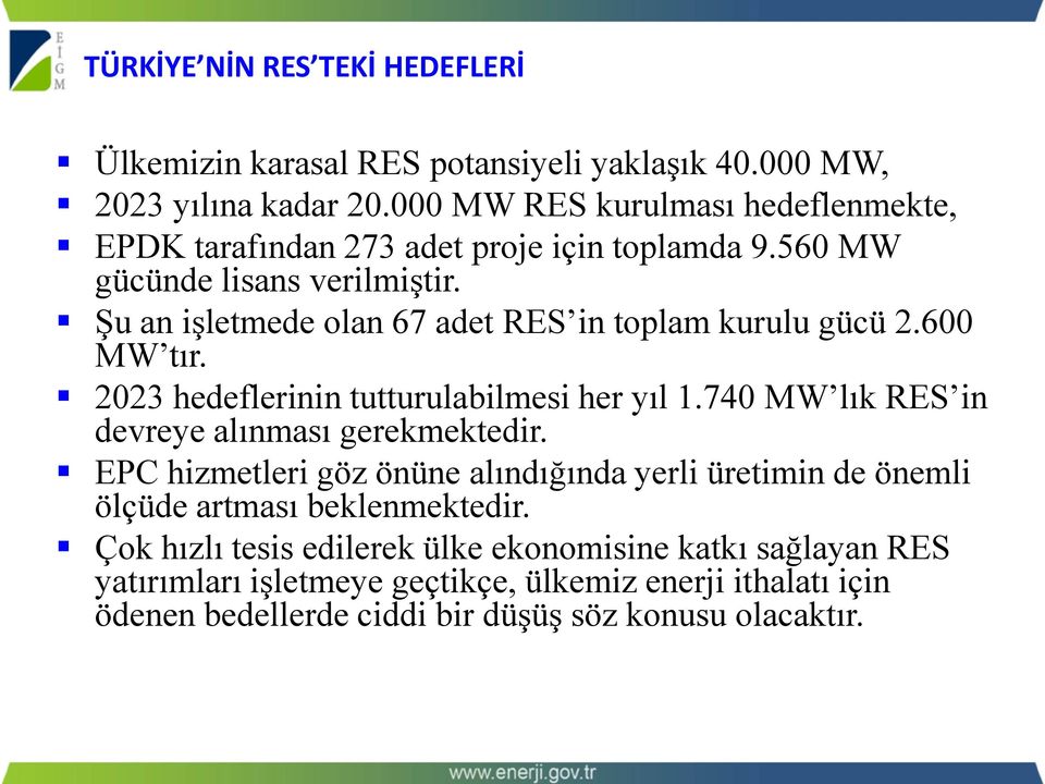 Şu an işletmede olan 67 adet RES in toplam kurulu gücü 2.600 MW tır. 2023 hedeflerinin tutturulabilmesi her yıl 1.740 MW lık RES in devreye alınması gerekmektedir.