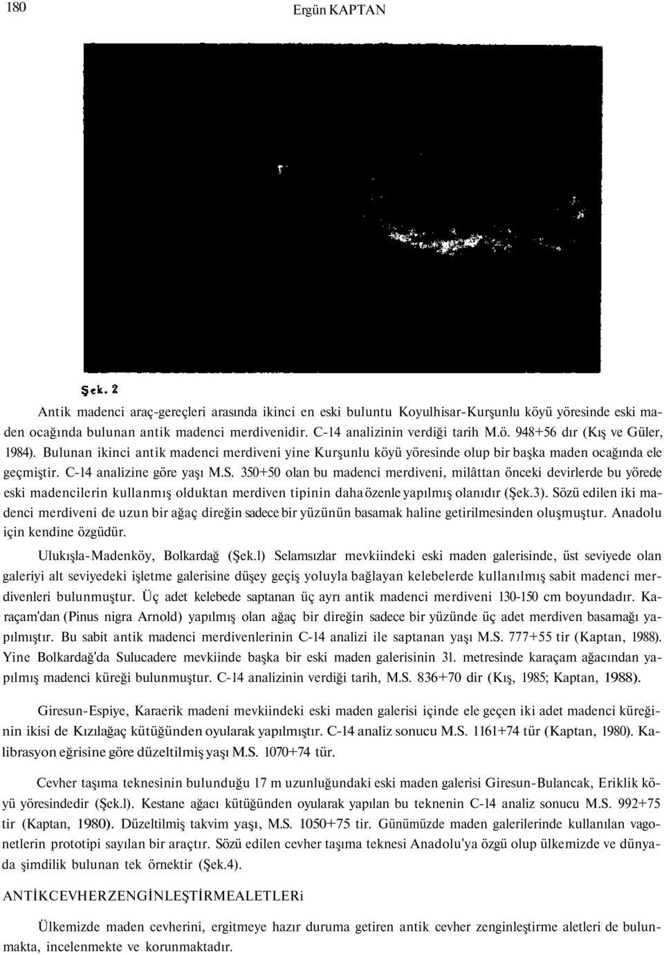 C-14 analizine göre yaşı M.S. 350+50 olan bu madenci merdiveni, milâttan önceki devirlerde bu yörede eski madencilerin kullanmış olduktan merdiven tipinin daha özenle yapılmış olanıdır (Şek.3).