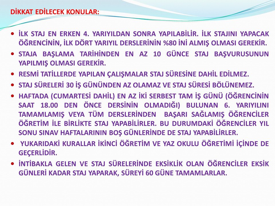 STAJ SÜRELERİ 30 İŞ GÜNÜNDEN AZ OLAMAZ VE STAJ SÜRESİ BÖLÜNEMEZ. HAFTADA (CUMARTESİ DAHİL) EN AZ İKİ SERBEST TAM İŞ GÜNÜ (ÖĞRENCİNİN SAAT 18.00 DEN ÖNCE DERSİNİN OLMADIĞI) BULUNAN 6.