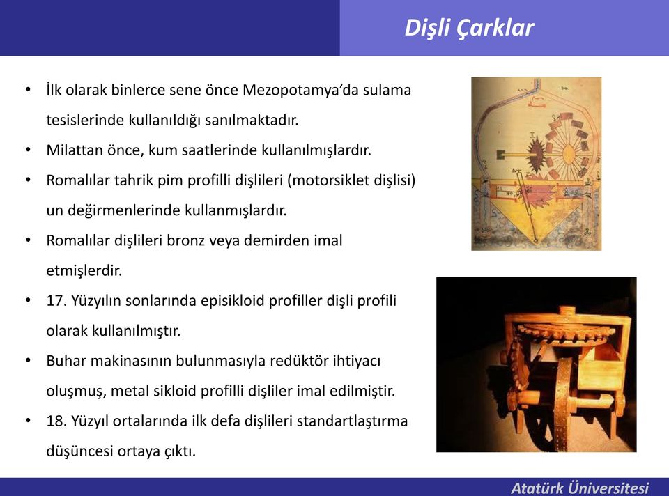 Romalılar dişlileri bronz veya demirden imal etmişlerdir. 17. Yüzyılın sonlarında episikloid profiller dişli profili olarak kullanılmıştır.