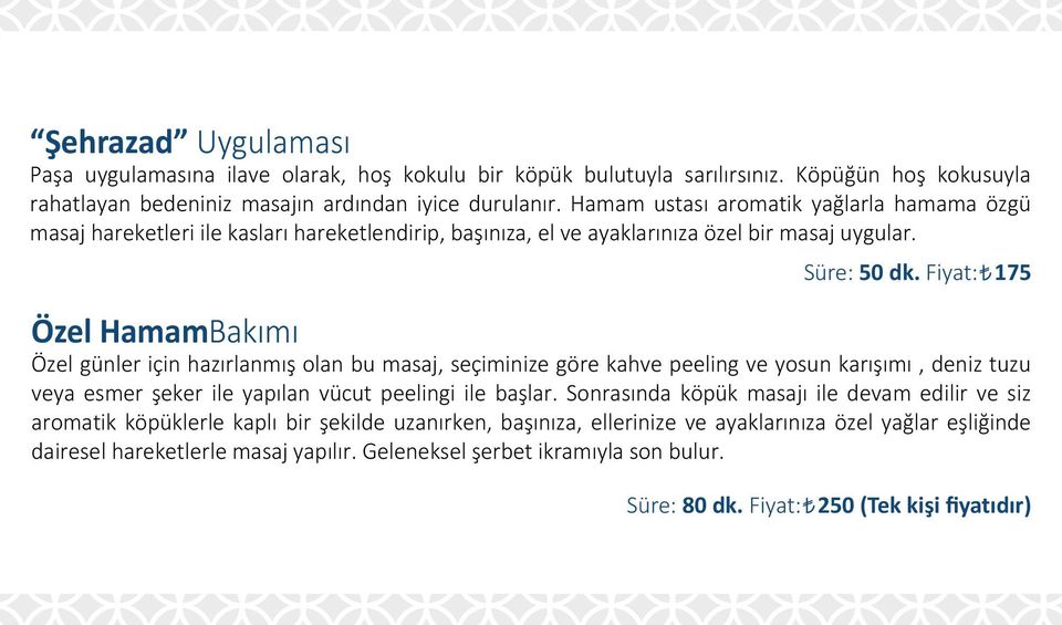 Fiyat: 175 Özel HamamBakımı Özel günler için hazırlanmış olan bu masaj, seçiminize göre kahve peeling ve yosun karışımı, deniz tuzu veya esmer şeker ile yapılan vücut peelingi ile başlar.