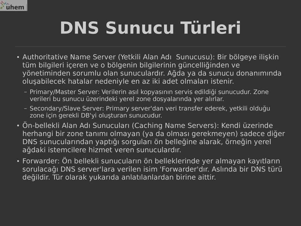 Zone verileri bu sunucu üzerindeki yerel zone dosyalarında yer alırlar. Secondary/Slave Server: Primary server'dan veri transfer ederek, yetkili olduğu zone için gerekli DB'yi oluşturan sunucudur.