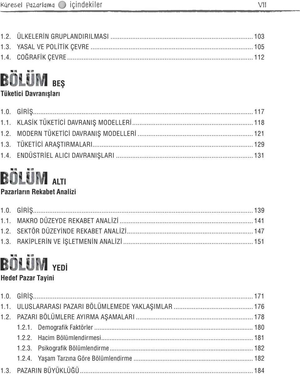 .. 141 1.2. SEKTÖR DÜZEYİNDE REKABET ANALİZİ... 147 1.3. RAKİPLERİN VE İŞLETMENİN ANALİZİ... 151 YEDİ Hedef Pazar Tayini 1.0. GİRİŞ... 171 1.1. ULUSLARARASI PAZARI BÖLÜMLEMEDE YAKLAŞIMLAR... 176 1.2. PAZARI BÖLÜMLERE AYIRMA AŞAMALARI.