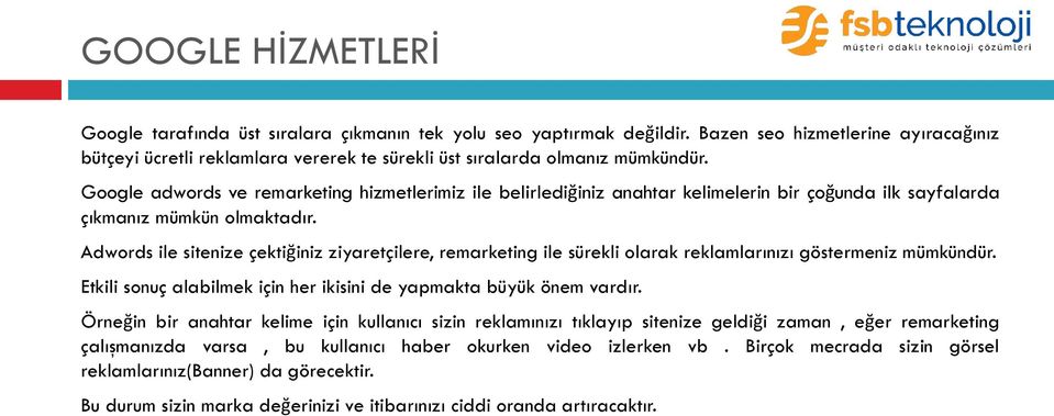 Google adwords ve remarketing hizmetlerimiz ile belirlediğiniz anahtar kelimelerin bir çoğunda ilk sayfalarda çıkmanız mümkün olmaktadır.