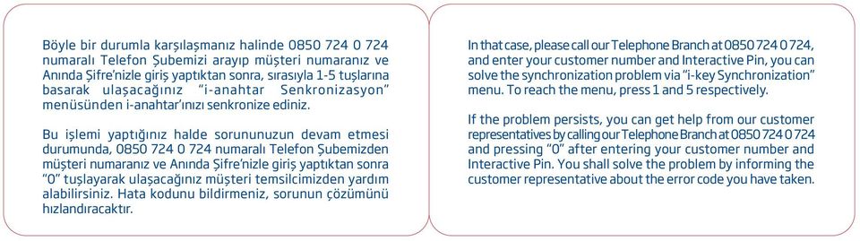 Bu işlemi yaptığınız halde sorununuzun devam etmesi durumunda, 0850 724 0 724 numaralı Telefon Şubemizden müşteri numaranız ve Anında Şifre nizle giriş yaptıktan sonra 0 tuşlayarak ulaşacağınız