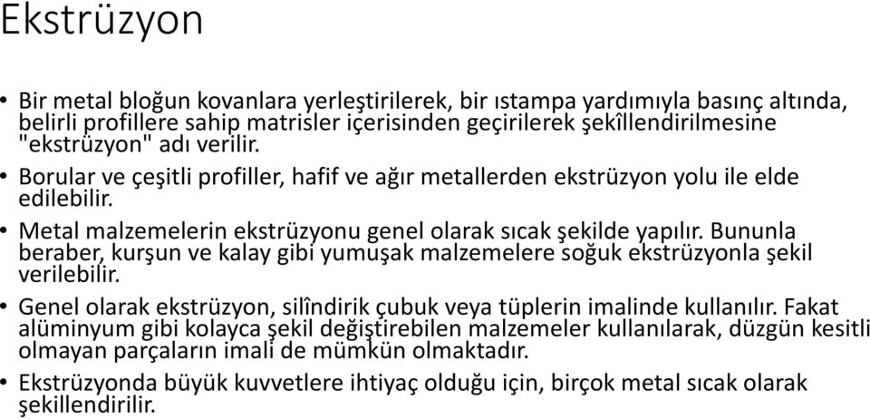 Bununla beraber, kurşun ve kalay gibi yumuşak malzemelere soğuk ekstrüzyonla şekil verilebilir. Genel olarak ekstrüzyon, silîndirik çubuk veya tüplerin imalinde kullanılır.