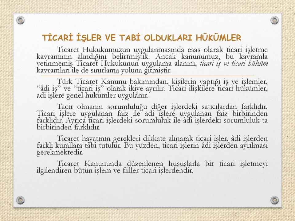 Türk Ticaret Kanunu bakımından, kişilerin yaptığı iş ve işlemler, âdi iş ve ticari iş olarak ikiye ayrılır. Ticari ilişkilere ticari hükümler, adi işlere genel hükümler uygulanır.