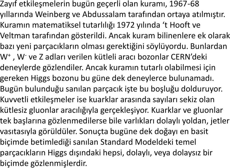 Bunlardan W +, W - ve Z adları verilen kütleli aracı bozonlar CERN deki deneylerde gözlendiler. Ancak kuramın tutarlı olabilmesi için gereken Higgs bozonu bu güne dek deneylerce bulunamadı.