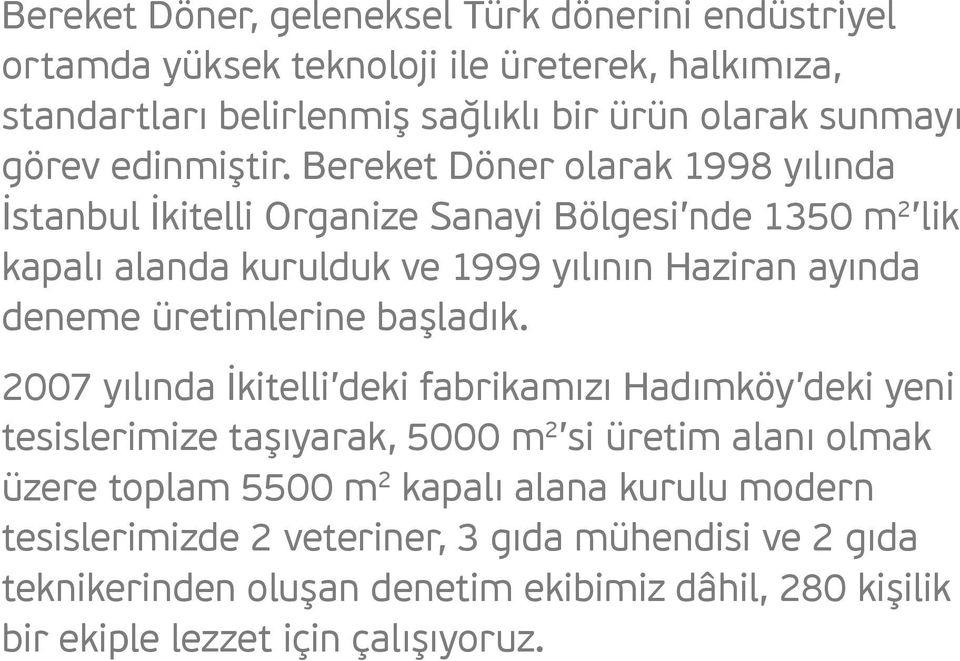 Bereket Döner olarak 1998 yılında İstanbul İkitelli Organize Sanayi Bölgesi nde 1350 m 2 lik kapalı alanda kurulduk ve 1999 yılının Haziran ayında deneme üretimlerine
