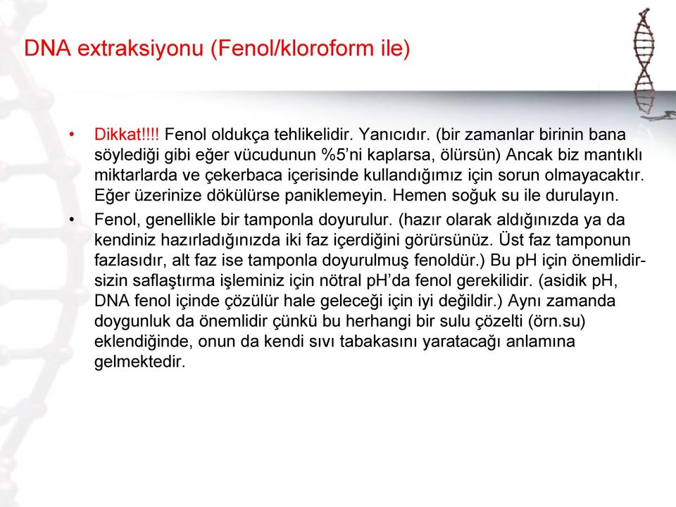 Eğer üzerinize dökülürse paniklemeyin. Hemen soğuk su ile durulayın. Fenol, genellikle bir tamponla doyurulur. (hazır olarak aldığınızda ya da kendiniz hazırladığınızda iki faz içerdiğini görürsünüz.