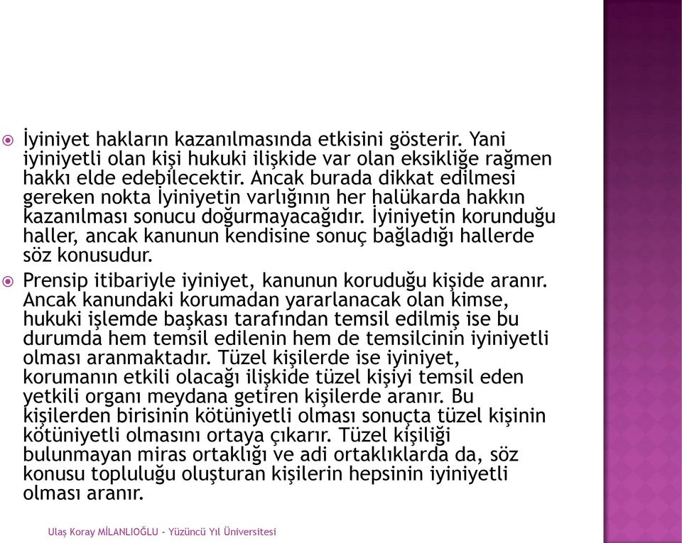 İyiniyetin korunduğu haller, ancak kanunun kendisine sonuç bağladığı hallerde söz konusudur. Prensip itibariyle iyiniyet, kanunun koruduğu kişide aranır.